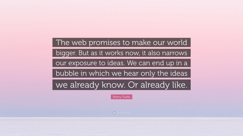 Sherry Turkle Quote: “The web promises to make our world bigger. But as it works now, it also narrows our exposure to ideas. We can end up in a bubble in which we hear only the ideas we already know. Or already like.”