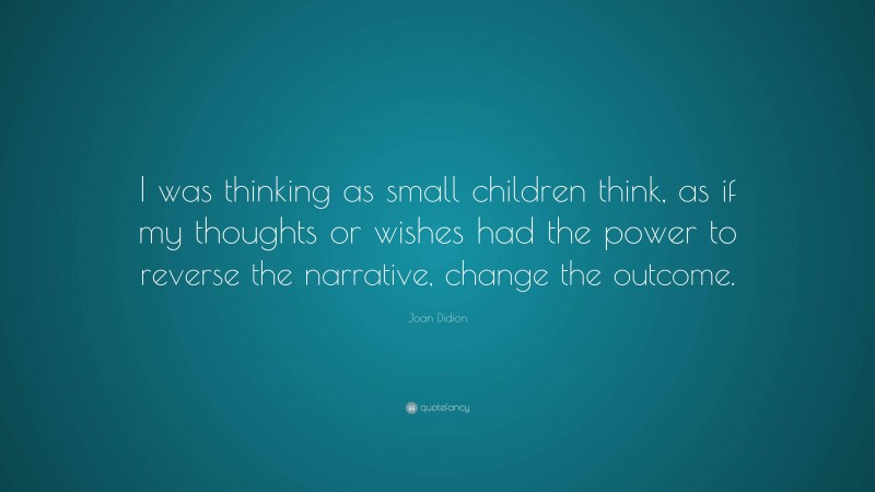 Joan Didion Quote: “I was thinking as small children think, as if my thoughts or wishes had the power to reverse the narrative, change the outcome.”