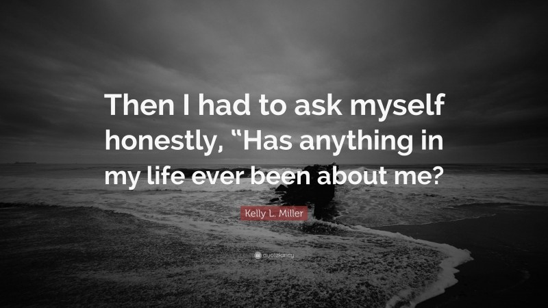 Kelly L. Miller Quote: “Then I had to ask myself honestly, “Has anything in my life ever been about me?”