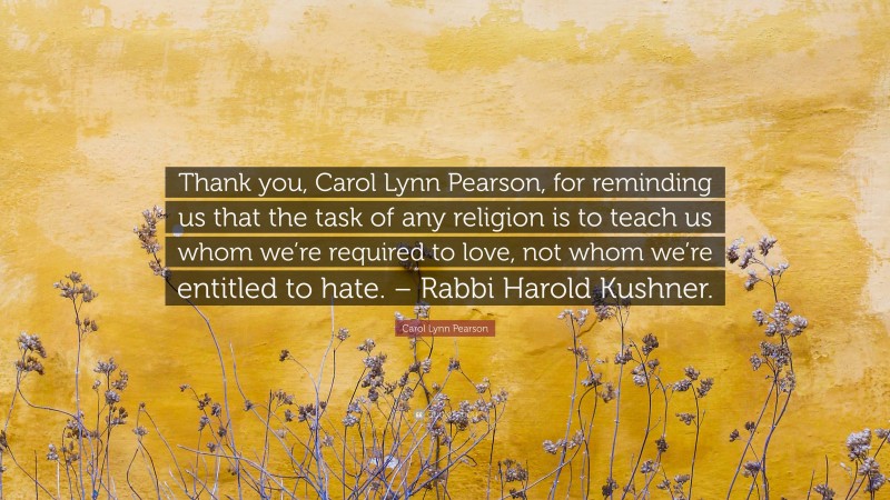 Carol Lynn Pearson Quote: “Thank you, Carol Lynn Pearson, for reminding us that the task of any religion is to teach us whom we’re required to love, not whom we’re entitled to hate. – Rabbi Harold Kushner.”
