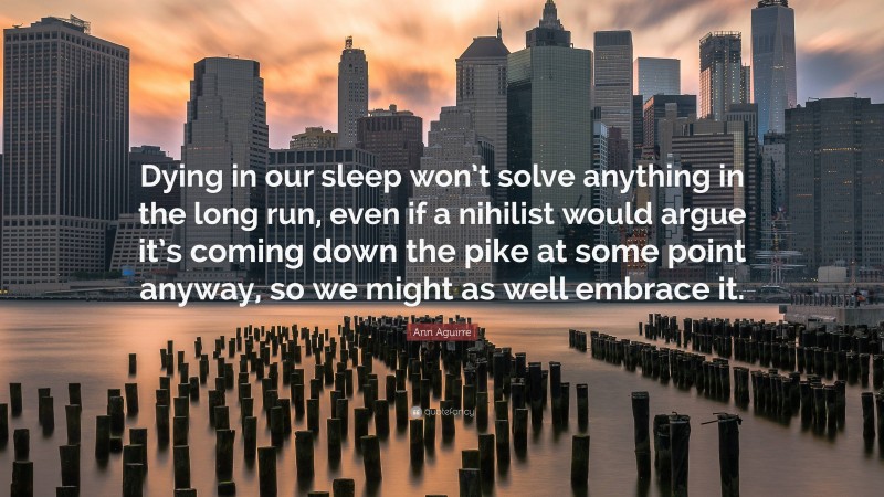 Ann Aguirre Quote: “Dying in our sleep won’t solve anything in the long run, even if a nihilist would argue it’s coming down the pike at some point anyway, so we might as well embrace it.”