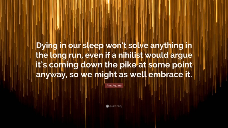 Ann Aguirre Quote: “Dying in our sleep won’t solve anything in the long run, even if a nihilist would argue it’s coming down the pike at some point anyway, so we might as well embrace it.”