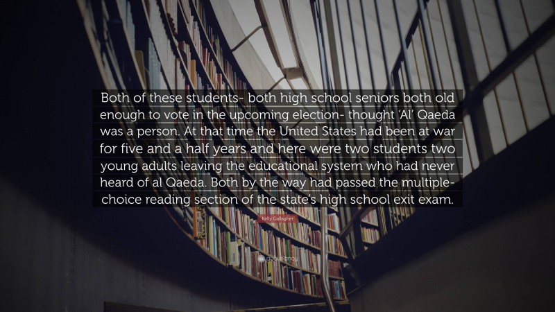 Kelly Gallagher Quote: “Both of these students- both high school seniors both old enough to vote in the upcoming election- thought ‘Al’ Qaeda was a person. At that time the United States had been at war for five and a half years and here were two students two young adults leaving the educational system who had never heard of al Qaeda. Both by the way had passed the multiple-choice reading section of the state’s high school exit exam.”