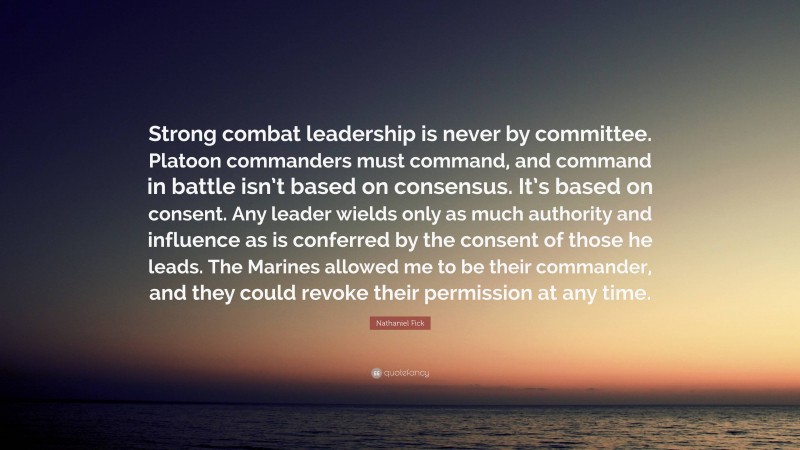 Nathaniel Fick Quote: “Strong combat leadership is never by committee. Platoon commanders must command, and command in battle isn’t based on consensus. It’s based on consent. Any leader wields only as much authority and influence as is conferred by the consent of those he leads. The Marines allowed me to be their commander, and they could revoke their permission at any time.”