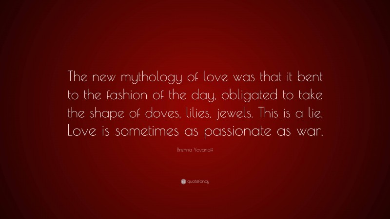 Brenna Yovanoff Quote: “The new mythology of love was that it bent to the fashion of the day, obligated to take the shape of doves, lilies, jewels. This is a lie. Love is sometimes as passionate as war.”
