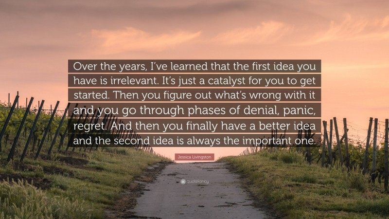 Jessica Livingston Quote: “Over the years, I’ve learned that the first idea you have is irrelevant. It’s just a catalyst for you to get started. Then you figure out what’s wrong with it and you go through phases of denial, panic, regret. And then you finally have a better idea and the second idea is always the important one.”