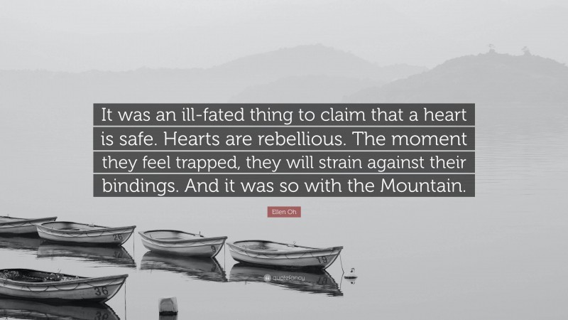 Ellen Oh Quote: “It was an ill-fated thing to claim that a heart is safe. Hearts are rebellious. The moment they feel trapped, they will strain against their bindings. And it was so with the Mountain.”