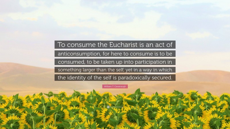 William T. Cavanaugh Quote: “To consume the Eucharist is an act of anticonsumption, for here to consume is to be consumed, to be taken up into participation in something larger than the self, yet in a way in which the identity of the self is paradoxically secured.”