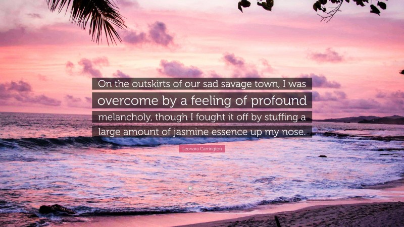 Leonora Carrington Quote: “On the outskirts of our sad savage town, I was overcome by a feeling of profound melancholy, though I fought it off by stuffing a large amount of jasmine essence up my nose.”