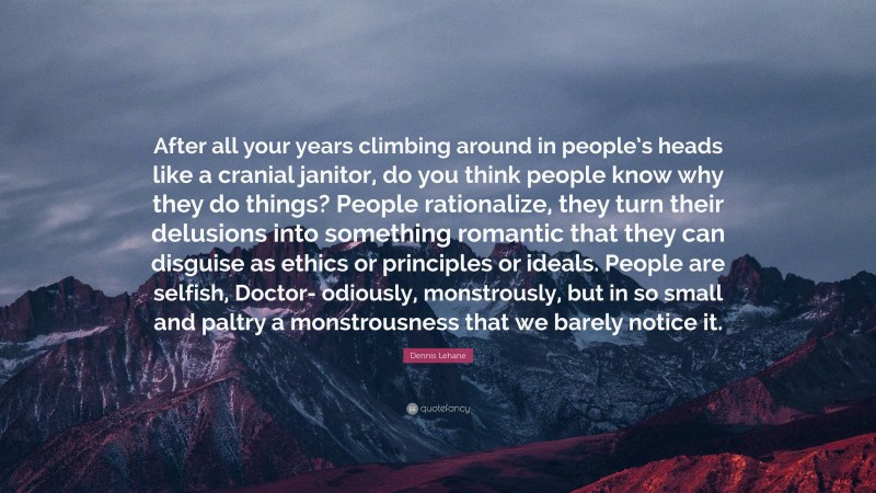 Dennis Lehane Quote: “After all your years climbing around in people’s heads like a cranial janitor, do you think people know why they do things? People rationalize, they turn their delusions into something romantic that they can disguise as ethics or principles or ideals. People are selfish, Doctor- odiously, monstrously, but in so small and paltry a monstrousness that we barely notice it.”