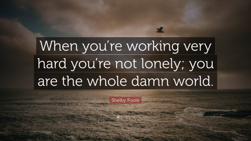 Shelby Foote Quote: “When you’re working very hard you’re not lonely; you are the whole damn world.”