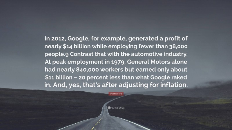 Martin Ford Quote: “In 2012, Google, for example, generated a profit of nearly $14 billion while employing fewer than 38,000 people.9 Contrast that with the automotive industry. At peak employment in 1979, General Motors alone had nearly 840,000 workers but earned only about $11 billion – 20 percent less than what Google raked in. And, yes, that’s after adjusting for inflation.”