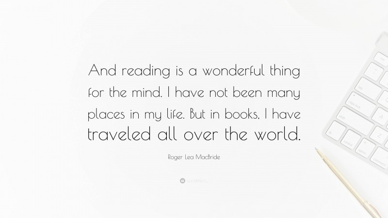 Roger Lea MacBride Quote: “And reading is a wonderful thing for the mind. I have not been many places in my life. But in books, I have traveled all over the world.”