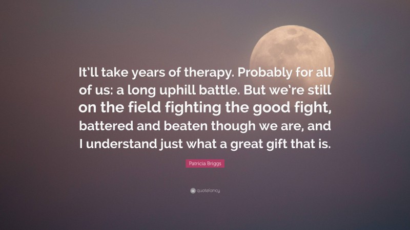 Patricia Briggs Quote: “It’ll take years of therapy. Probably for all of us: a long uphill battle. But we’re still on the field fighting the good fight, battered and beaten though we are, and I understand just what a great gift that is.”