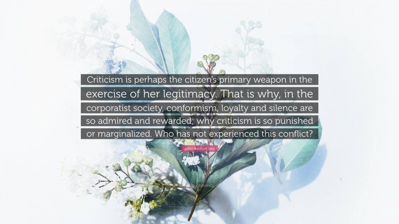 John Ralston Saul Quote: “Criticism is perhaps the citizen’s primary weapon in the exercise of her legitimacy. That is why, in the corporatist society, conformism, loyalty and silence are so admired and rewarded; why criticism is so punished or marginalized. Who has not experienced this conflict?”