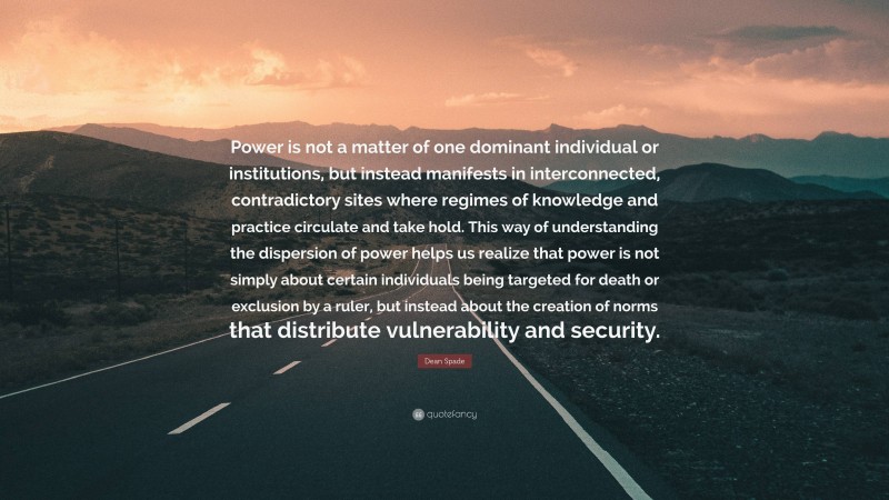 Dean Spade Quote: “Power is not a matter of one dominant individual or institutions, but instead manifests in interconnected, contradictory sites where regimes of knowledge and practice circulate and take hold. This way of understanding the dispersion of power helps us realize that power is not simply about certain individuals being targeted for death or exclusion by a ruler, but instead about the creation of norms that distribute vulnerability and security.”