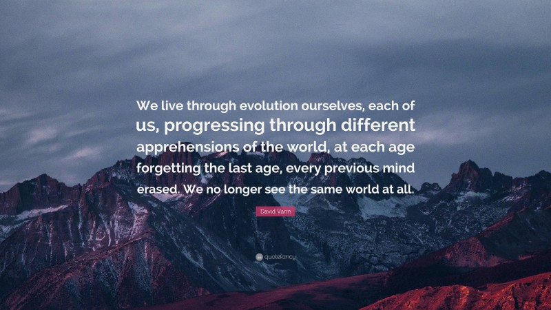 David Vann Quote: “We live through evolution ourselves, each of us, progressing through different apprehensions of the world, at each age forgetting the last age, every previous mind erased. We no longer see the same world at all.”