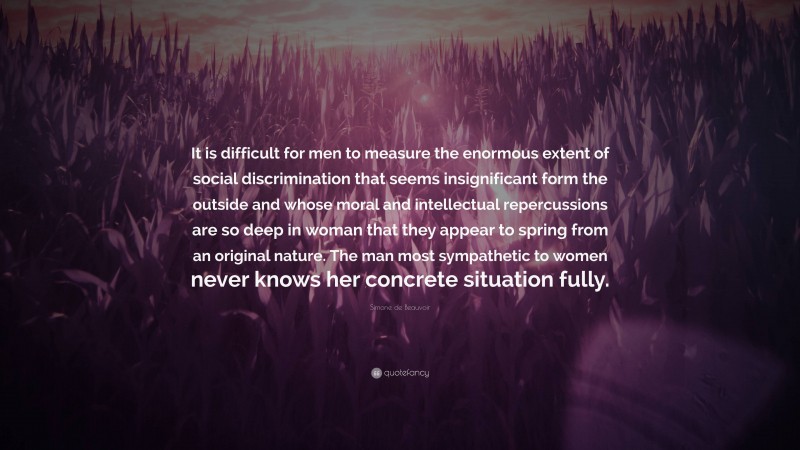 Simone de Beauvoir Quote: “It is difficult for men to measure the enormous extent of social discrimination that seems insignificant form the outside and whose moral and intellectual repercussions are so deep in woman that they appear to spring from an original nature. The man most sympathetic to women never knows her concrete situation fully.”