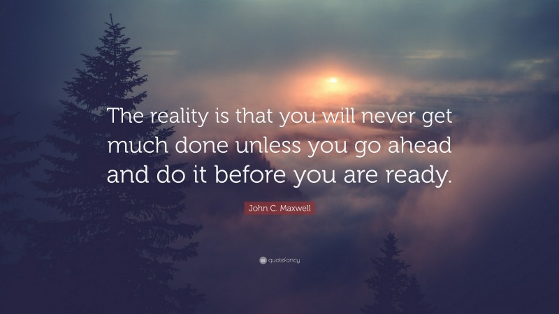 John C. Maxwell Quote: “The reality is that you will never get much done unless you go ahead and do it before you are ready.”