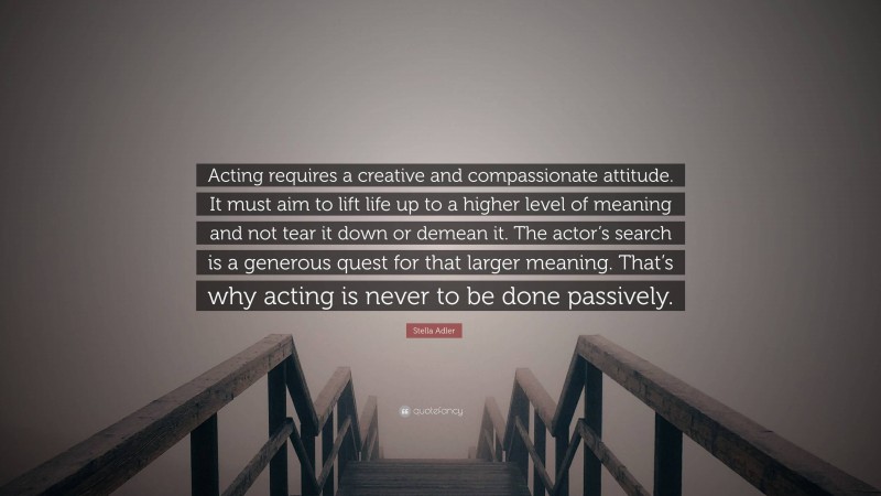 Stella Adler Quote: “Acting requires a creative and compassionate attitude. It must aim to lift life up to a higher level of meaning and not tear it down or demean it. The actor’s search is a generous quest for that larger meaning. That’s why acting is never to be done passively.”