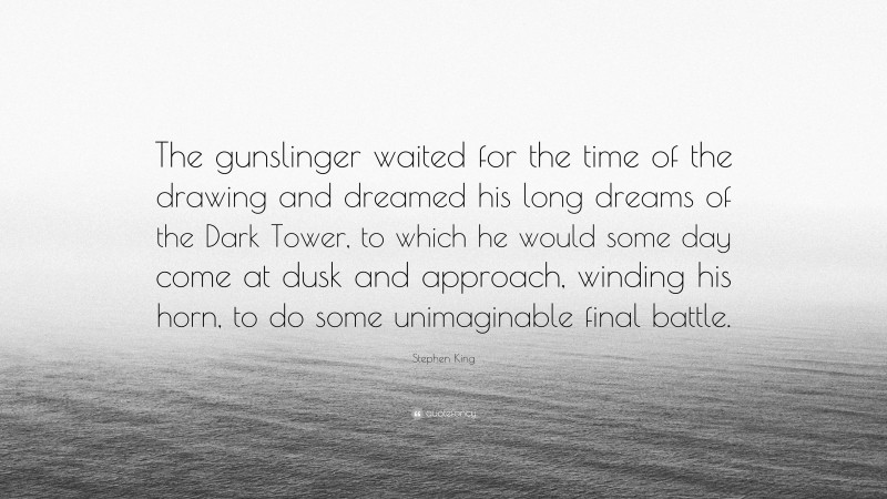 Stephen King Quote: “The gunslinger waited for the time of the drawing and dreamed his long dreams of the Dark Tower, to which he would some day come at dusk and approach, winding his horn, to do some unimaginable final battle.”