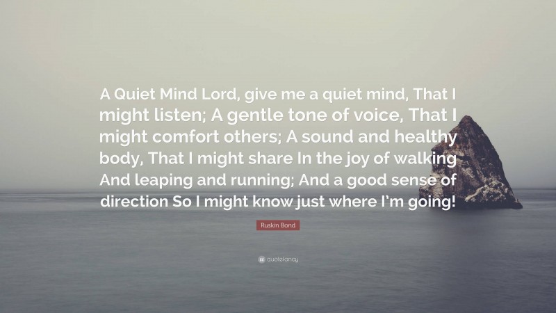 Ruskin Bond Quote: “A Quiet Mind Lord, give me a quiet mind, That I might listen; A gentle tone of voice, That I might comfort others; A sound and healthy body, That I might share In the joy of walking And leaping and running; And a good sense of direction So I might know just where I’m going!”