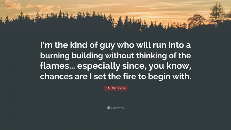 J.M. Darhower Quote: “I’m the kind of guy who will run into a burning building without thinking of the flames... especially since, you know, chances are I set the fire to begin with.”
