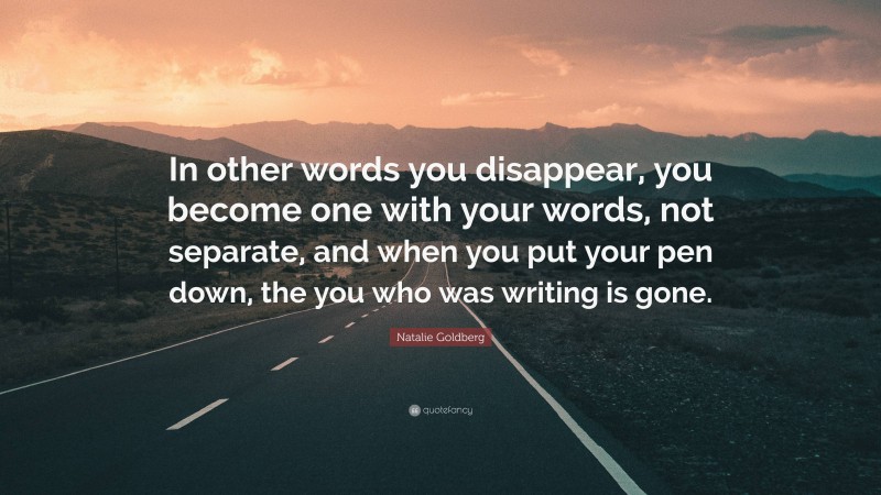 Natalie Goldberg Quote: “In other words you disappear, you become one with your words, not separate, and when you put your pen down, the you who was writing is gone.”