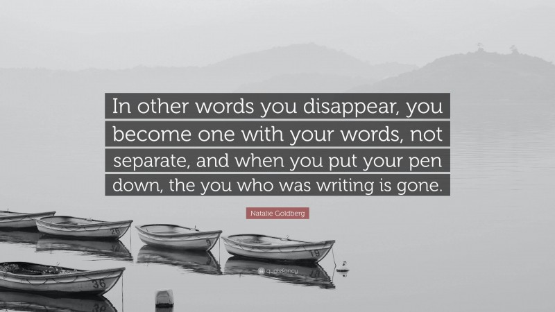 Natalie Goldberg Quote: “In other words you disappear, you become one with your words, not separate, and when you put your pen down, the you who was writing is gone.”