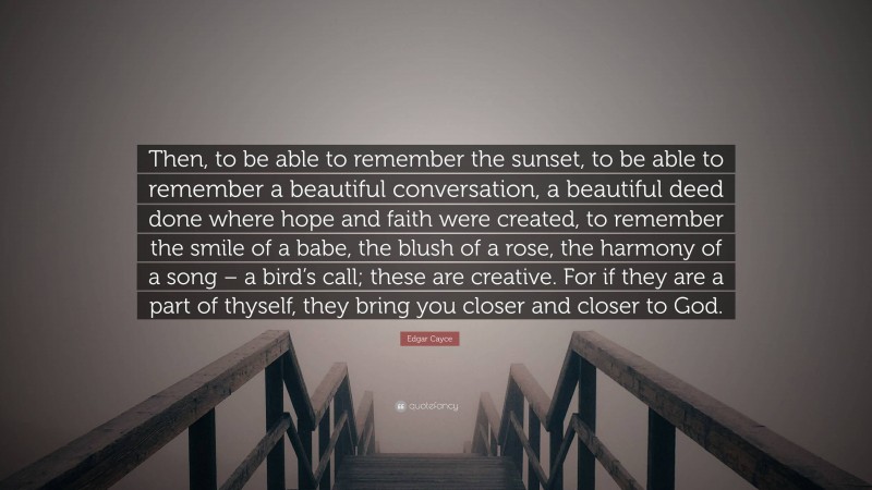 Edgar Cayce Quote: “Then, to be able to remember the sunset, to be able to remember a beautiful conversation, a beautiful deed done where hope and faith were created, to remember the smile of a babe, the blush of a rose, the harmony of a song – a bird’s call; these are creative. For if they are a part of thyself, they bring you closer and closer to God.”