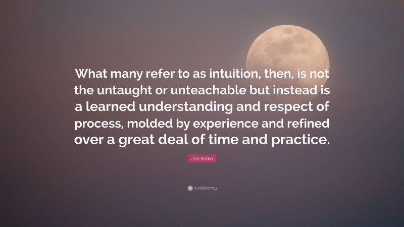 Jon Kolko Quote: “What many refer to as intuition, then, is not the untaught or unteachable but instead is a learned understanding and respect of process, molded by experience and refined over a great deal of time and practice.”