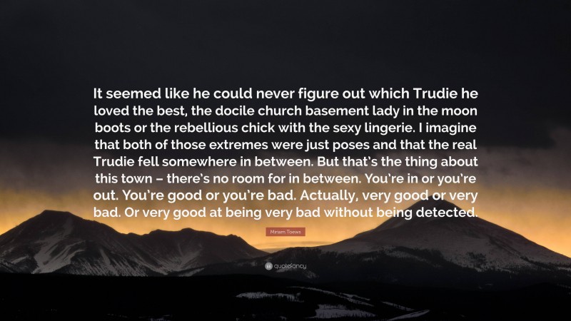 Miriam Toews Quote: “It seemed like he could never figure out which Trudie he loved the best, the docile church basement lady in the moon boots or the rebellious chick with the sexy lingerie. I imagine that both of those extremes were just poses and that the real Trudie fell somewhere in between. But that’s the thing about this town – there’s no room for in between. You’re in or you’re out. You’re good or you’re bad. Actually, very good or very bad. Or very good at being very bad without being detected.”