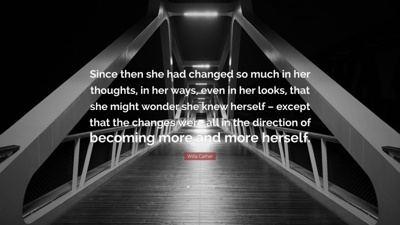 Willa Cather Quote: “Since then she had changed so much in her thoughts, in her ways, even in her looks, that she might wonder she knew herself – except that the changes were all in the direction of becoming more and more herself.”