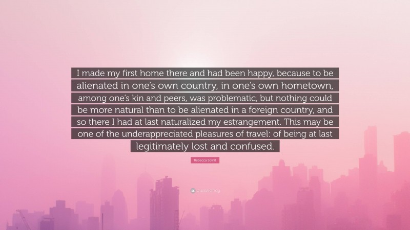 Rebecca Solnit Quote: “I made my first home there and had been happy, because to be alienated in one’s own country, in one’s own hometown, among one’s kin and peers, was problematic, but nothing could be more natural than to be alienated in a foreign country, and so there I had at last naturalized my estrangement. This may be one of the underappreciated pleasures of travel: of being at last legitimately lost and confused.”