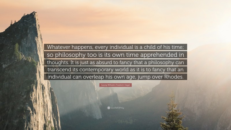 Georg Wilhelm Friedrich Hegel Quote: “Whatever happens, every individual is a child of his time; so philosophy too is its own time apprehended in thoughts. It is just as absurd to fancy that a philosophy can transcend its contemporary world as it is to fancy that an individual can overleap his own age, jump over Rhodes.”