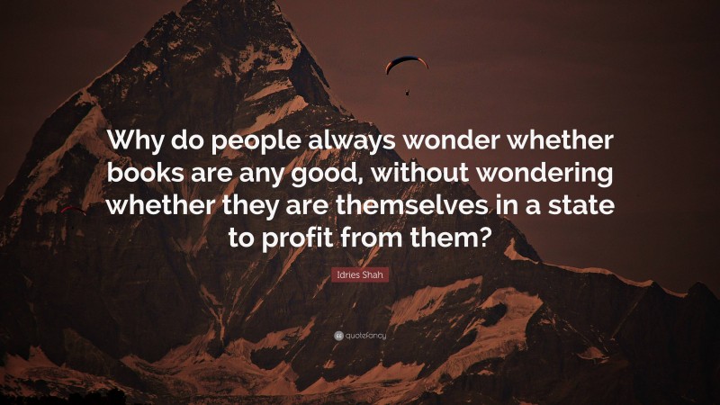 Idries Shah Quote: “Why do people always wonder whether books are any good, without wondering whether they are themselves in a state to profit from them?”