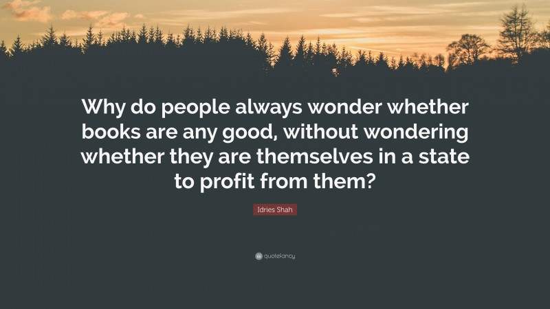 Idries Shah Quote: “Why do people always wonder whether books are any good, without wondering whether they are themselves in a state to profit from them?”