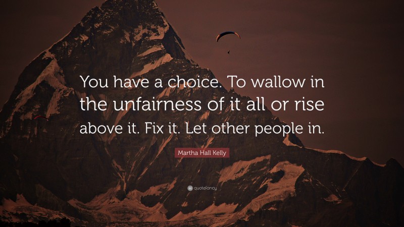 Martha Hall Kelly Quote: “You have a choice. To wallow in the unfairness of it all or rise above it. Fix it. Let other people in.”