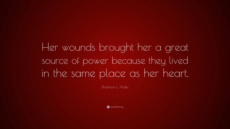 Shannon L. Alder Quote: “Her wounds brought her a great source of power because they lived in the same place as her heart.”
