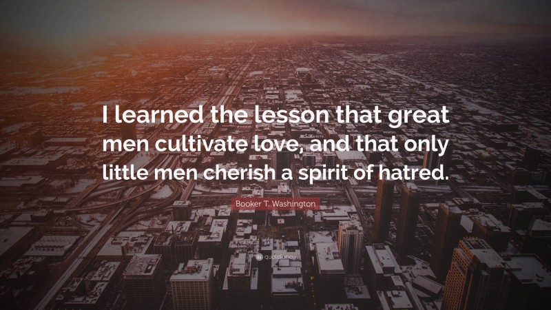 Booker T. Washington Quote: “I learned the lesson that great men cultivate love, and that only little men cherish a spirit of hatred.”