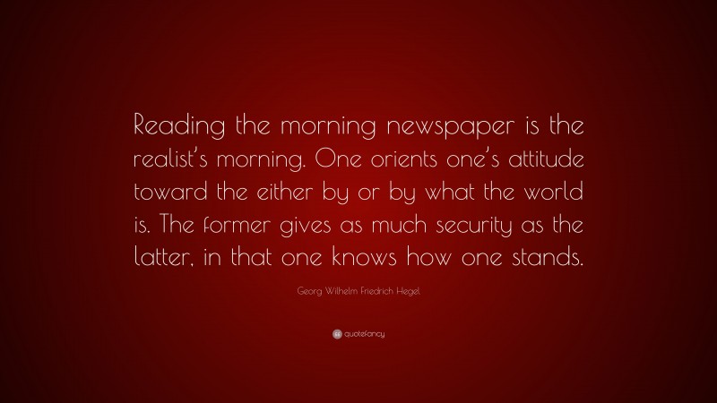 Georg Wilhelm Friedrich Hegel Quote: “Reading the morning newspaper is the realist’s morning. One orients one’s attitude toward the either by or by what the world is. The former gives as much security as the latter, in that one knows how one stands.”