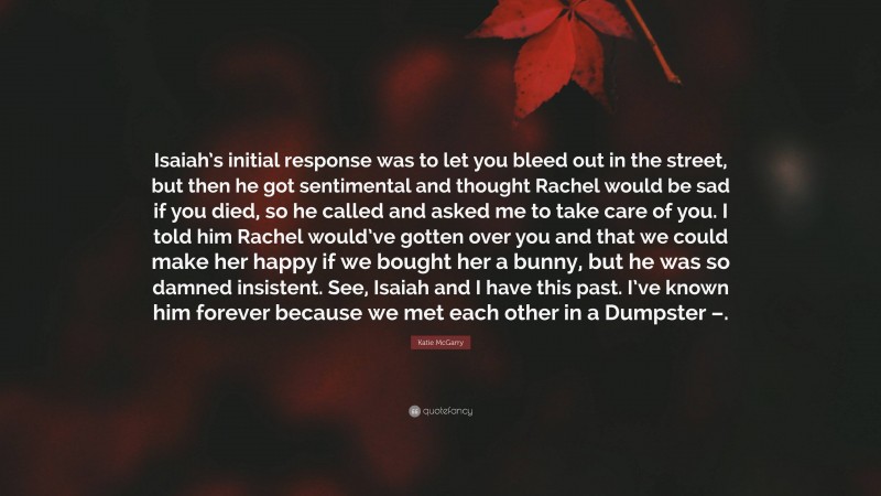 Katie McGarry Quote: “Isaiah’s initial response was to let you bleed out in the street, but then he got sentimental and thought Rachel would be sad if you died, so he called and asked me to take care of you. I told him Rachel would’ve gotten over you and that we could make her happy if we bought her a bunny, but he was so damned insistent. See, Isaiah and I have this past. I’ve known him forever because we met each other in a Dumpster –.”