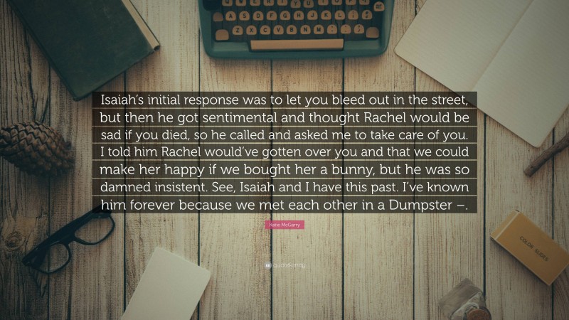 Katie McGarry Quote: “Isaiah’s initial response was to let you bleed out in the street, but then he got sentimental and thought Rachel would be sad if you died, so he called and asked me to take care of you. I told him Rachel would’ve gotten over you and that we could make her happy if we bought her a bunny, but he was so damned insistent. See, Isaiah and I have this past. I’ve known him forever because we met each other in a Dumpster –.”
