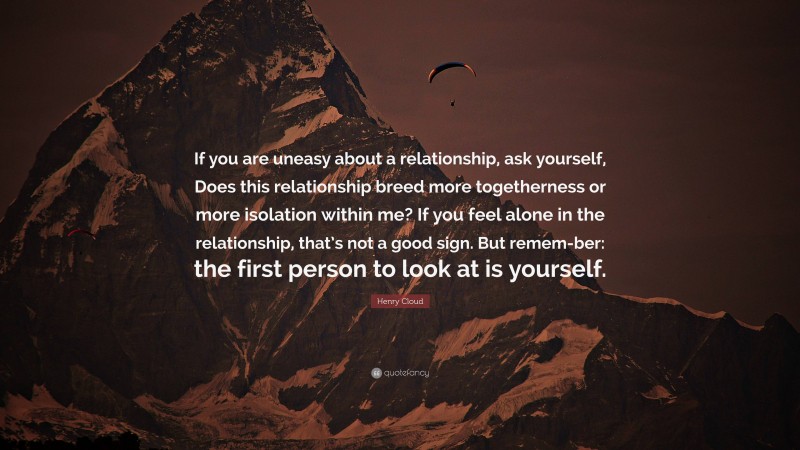 Henry Cloud Quote: “If you are uneasy about a relationship, ask yourself, Does this relationship breed more togetherness or more isolation within me? If you feel alone in the relationship, that’s not a good sign. But remem-ber: the first person to look at is yourself.”
