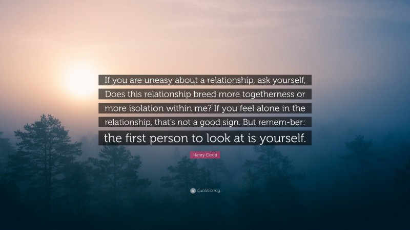 Henry Cloud Quote: “If you are uneasy about a relationship, ask yourself, Does this relationship breed more togetherness or more isolation within me? If you feel alone in the relationship, that’s not a good sign. But remem-ber: the first person to look at is yourself.”