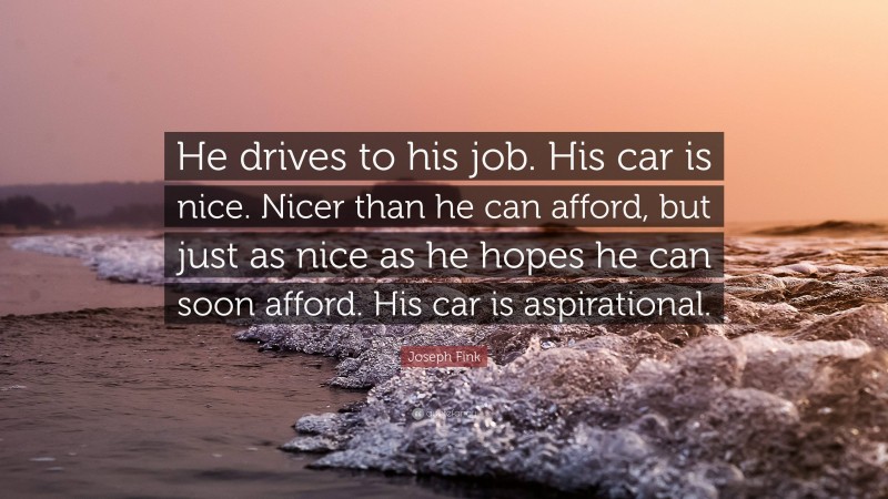 Joseph Fink Quote: “He drives to his job. His car is nice. Nicer than he can afford, but just as nice as he hopes he can soon afford. His car is aspirational.”