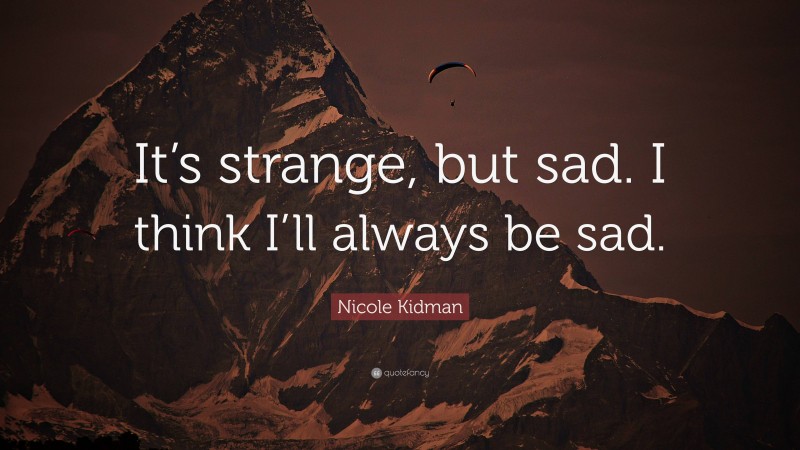 Nicole Kidman Quote: “It’s strange, but sad. I think I’ll always be sad.”