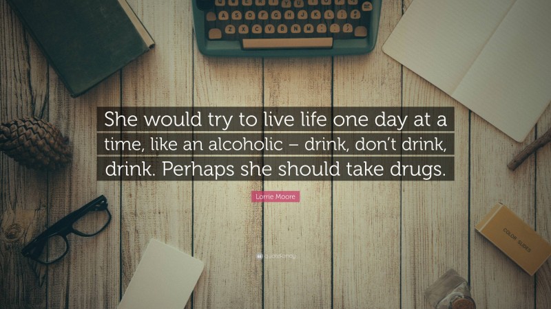 Lorrie Moore Quote: “She would try to live life one day at a time, like an alcoholic – drink, don’t drink, drink. Perhaps she should take drugs.”