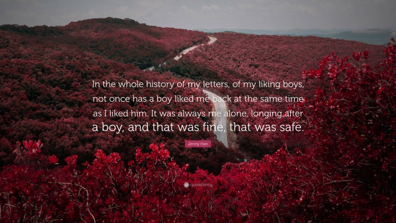 Jenny Han Quote: “In the whole history of my letters, of my liking boys, not once has a boy liked me back at the same time as I liked him. It was always me alone, longing after a boy, and that was fine, that was safe.”
