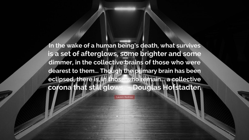 Lauren Redniss Quote: “In the wake of a human being’s death, what survives is a set of afterglows, some brighter and some dimmer, in the collective brains of those who were dearest to them... Though the primary brain has been eclipsed, there is, in those who remain... a collective corona that still glows. – Douglas Hofstadter.”